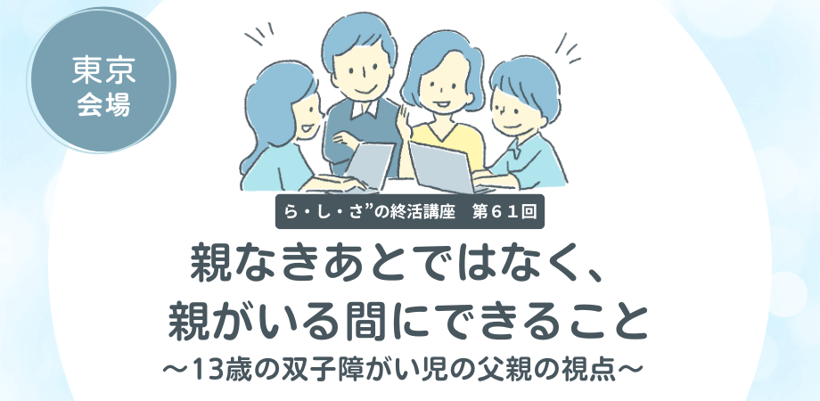 “ら・し・さ”の終活講座 第61回 　　親なきあとではなく、親がいる間にできること ～13歳の双子障がい児の父親の視点～